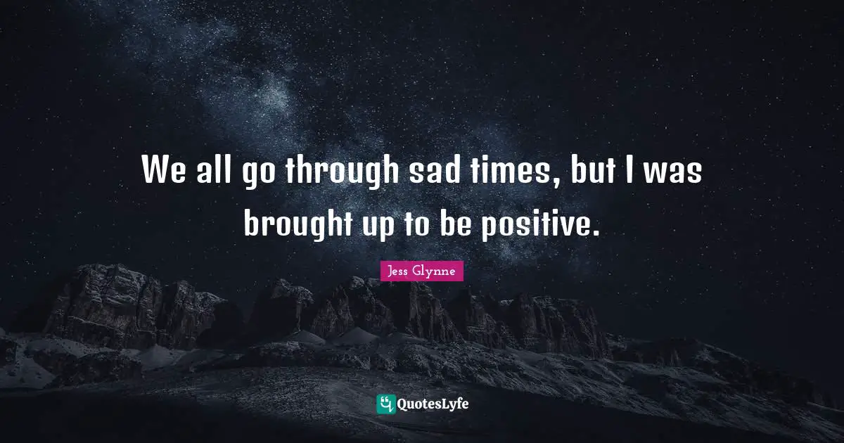 We all go through sad times, but I was brought up to be positive.