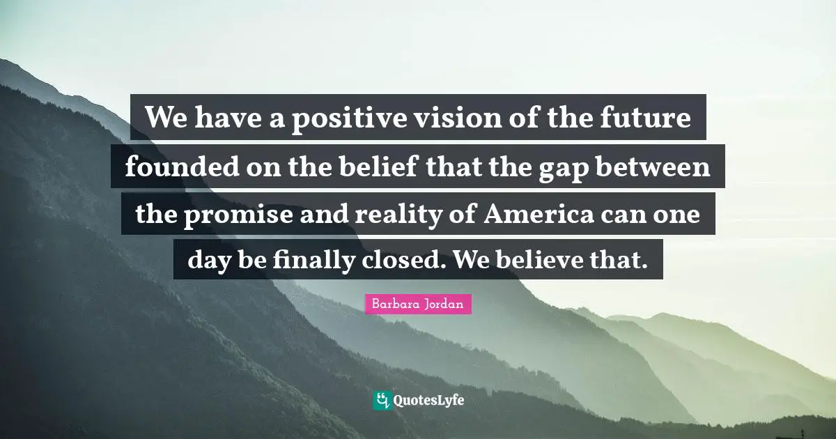 Barbara Jordan Quotes: "We have a positive vision of the future founded on the belief that the gap between the promise and reality of America can one day be finally closed. We believe that."