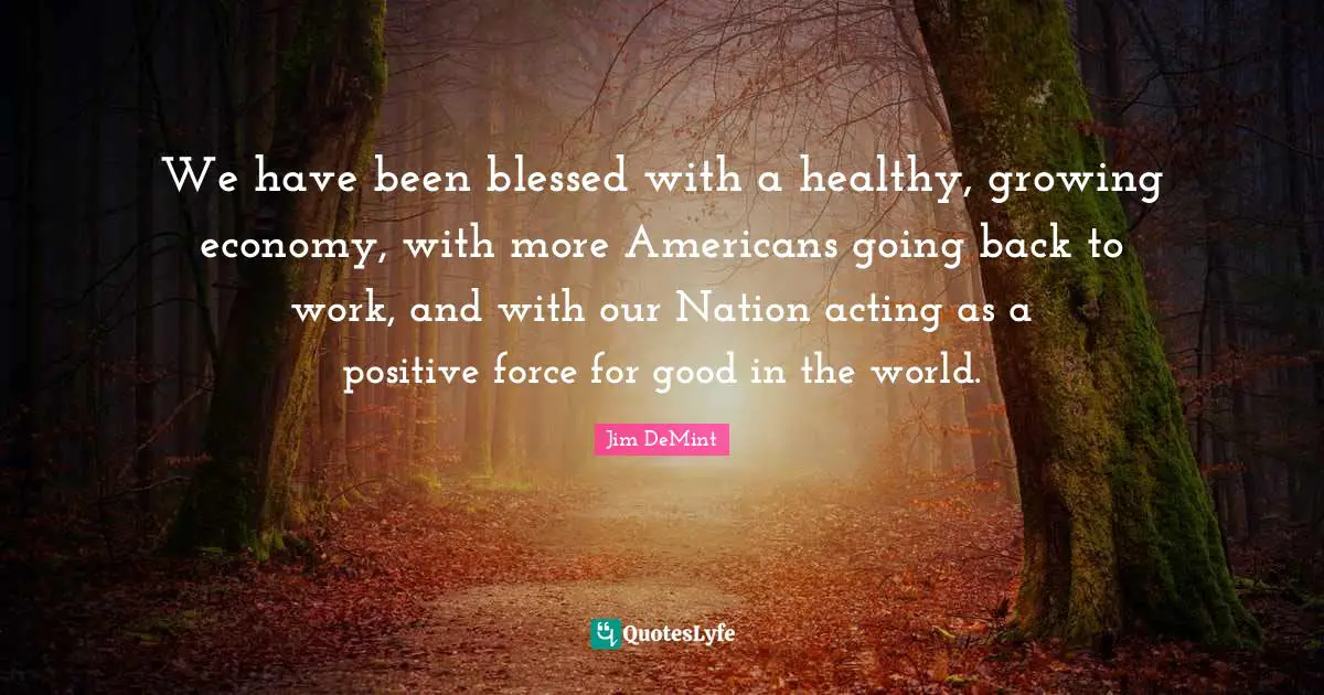 We have been blessed with a healthy, growing economy, with more Americans going back to work, and with our Nation acting as a positive force for good in the world.