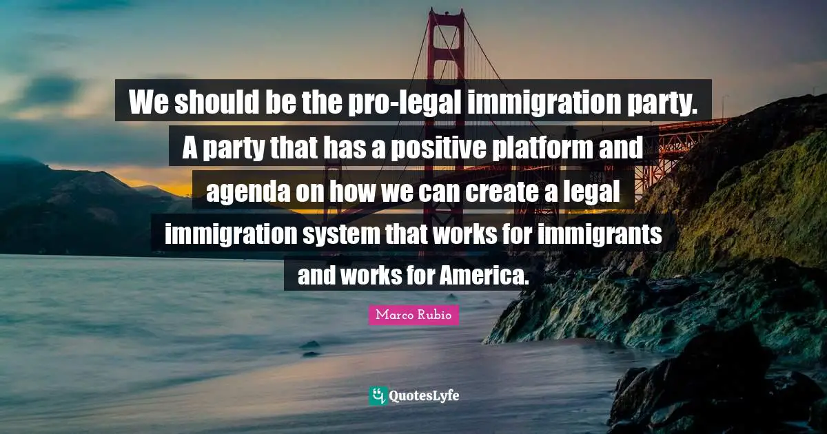 Legal Quotes: "We should be the pro-legal immigration party. A party that has a positive platform and agenda on how we can create a legal immigration system that works for immigrants and works for America."