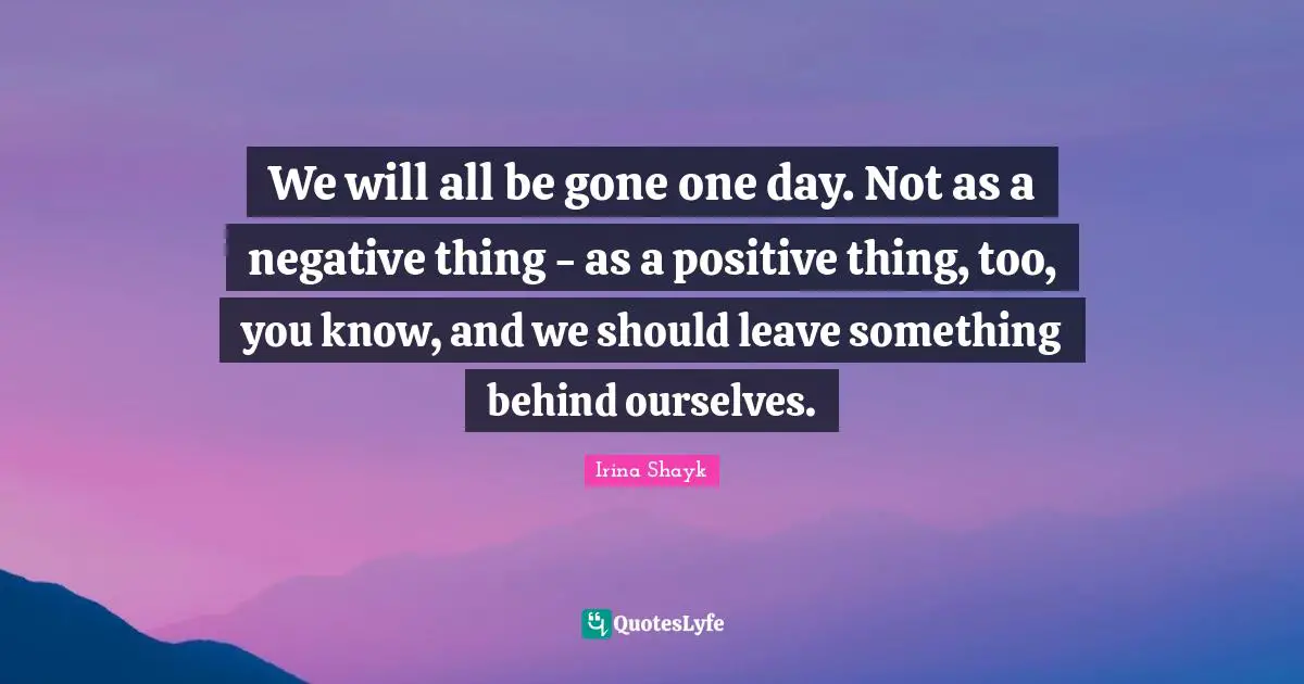Irina Shayk Quotes: "We will all be gone one day. Not as a negative thing - as a positive thing, too, you know, and we should leave something behind ourselves."