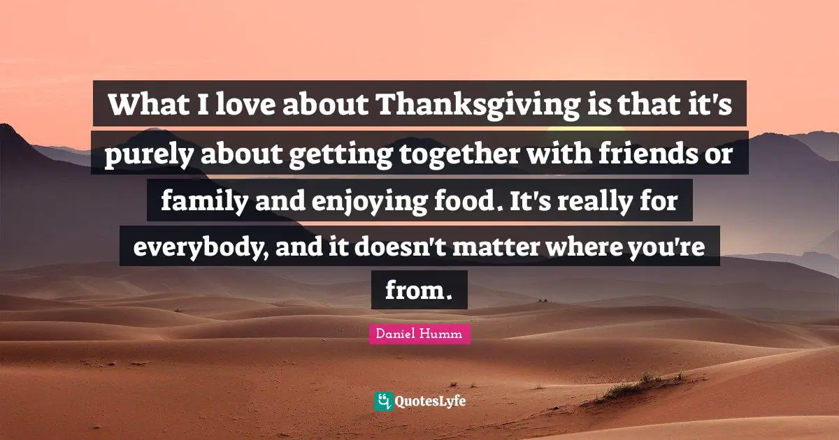 What I love about Thanksgiving is that it's purely about getting together with friends or family and enjoying food. It's really for everybody, and it doesn't matter where you're from.