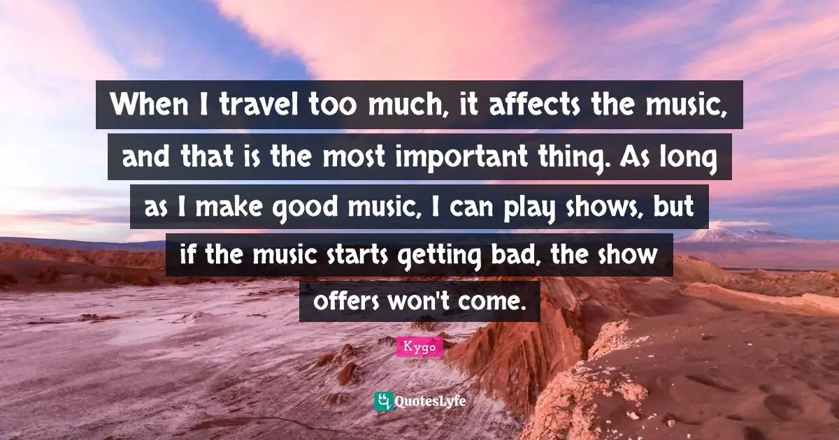 When I travel too much, it affects the music, and that is the most important thing. As long as I make good music, I can play shows, but if the music starts getting bad, the show offers won't come.