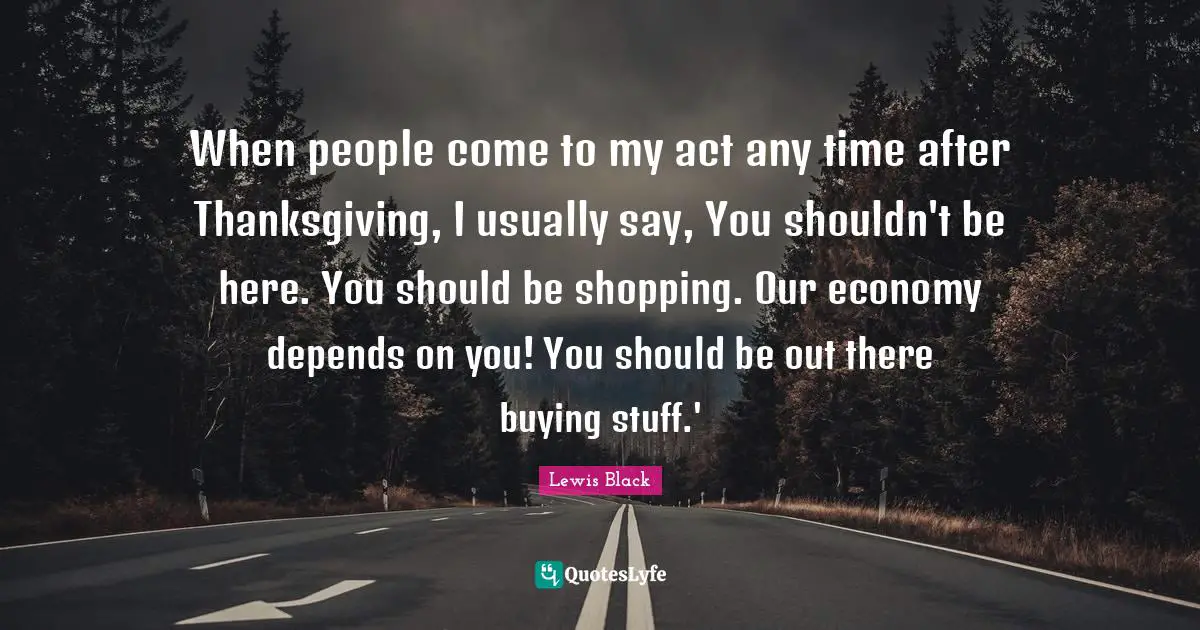 Lewis Black Quotes: "When people come to my act any time after Thanksgiving, I usually say, You shouldn't be here. You should be shopping. Our economy depends on you! You should be out there buying stuff.'"