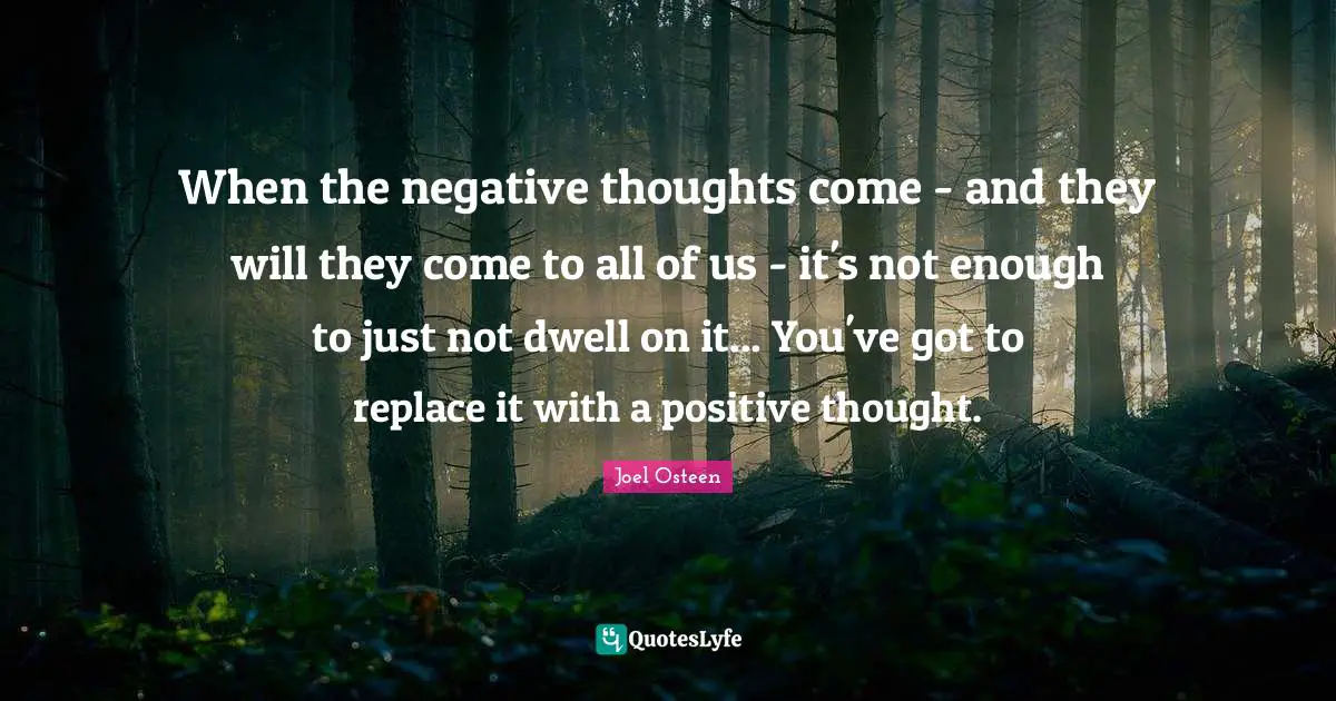 When the negative thoughts come - and they will they come to all of us - it's not enough to just not dwell on it... You've got to replace it with a positive thought.
