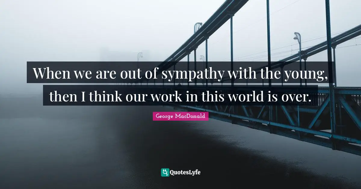 When we are out of sympathy with the young, then I think our work in this world is over.