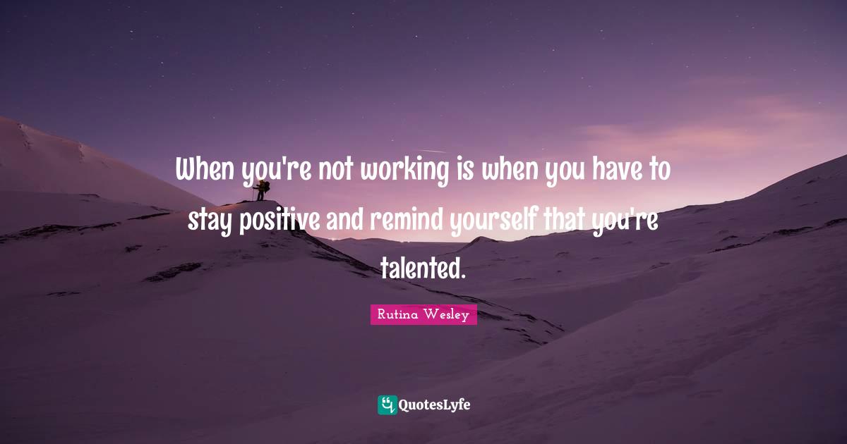 When you're not working is when you have to stay positive and remind yourself that you're talented.