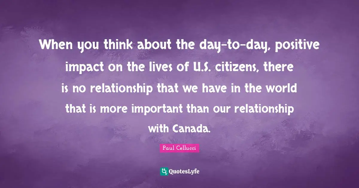 When you think about the day-to-day, positive impact on the lives of U.S. citizens, there is no relationship that we have in the world that is more important than our relationship with Canada.