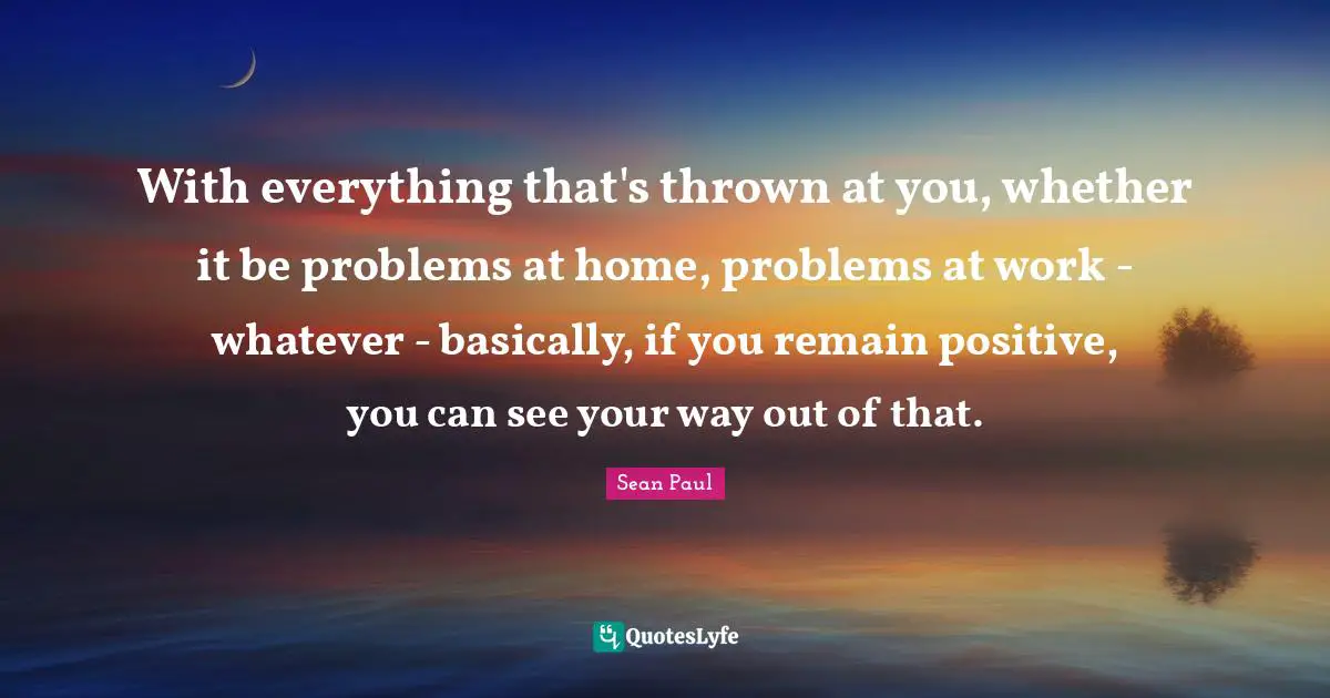 With everything that's thrown at you, whether it be problems at home, problems at work - whatever - basically, if you remain positive, you can see your way out of that.
