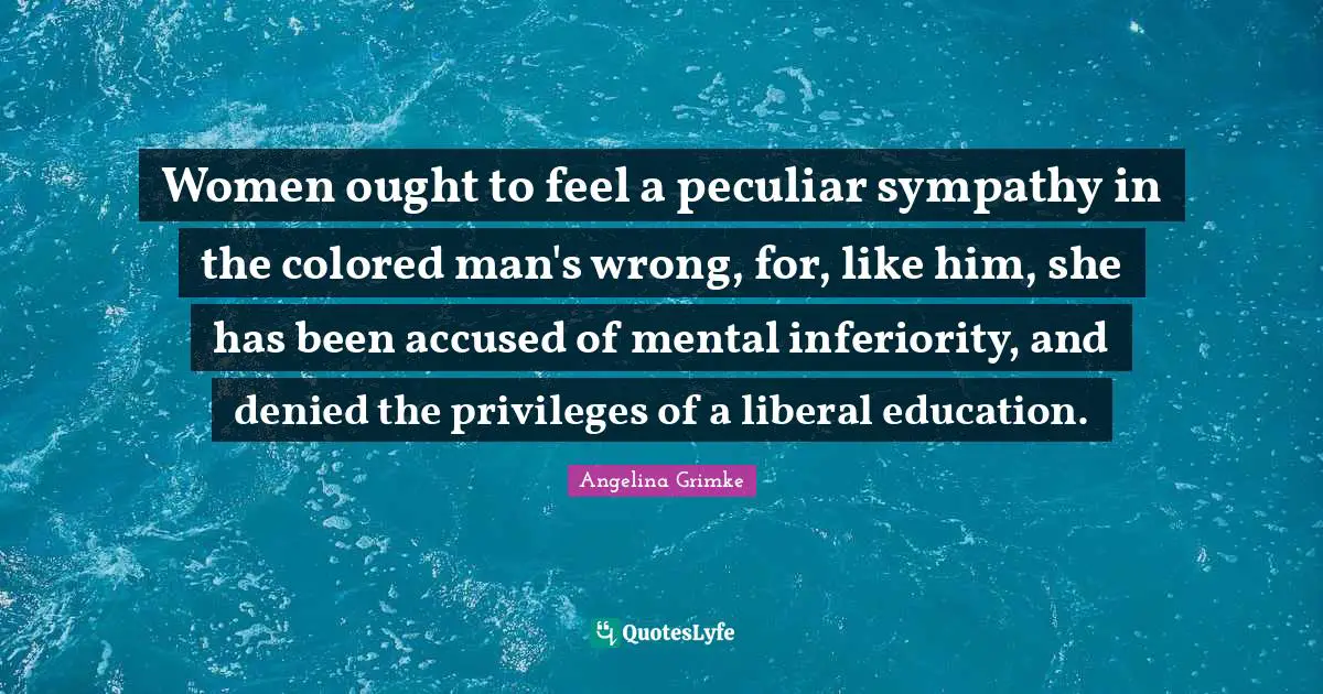 Women ought to feel a peculiar sympathy in the colored man's wrong, for, like him, she has been accused of mental inferiority, and denied the privileges of a liberal education.