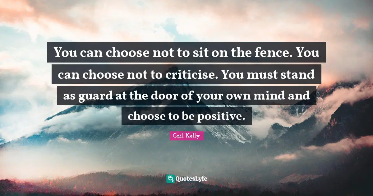 You can choose not to sit on the fence. You can choose not to criticise. You must stand as guard at the door of your own mind and choose to be positive.