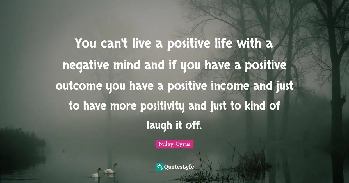 You can't live a positive life with a negative mind and if you have a positive outcome you have a positive income and just to have more positivity and just to kind of laugh it off.