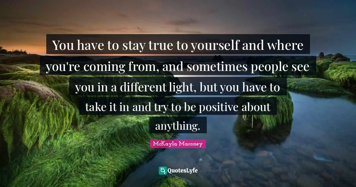 You have to stay true to yourself and where you're coming from, and sometimes people see you in a different light, but you have to take it in and try to be positive about anything.