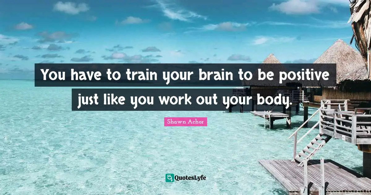 You have to train your brain to be positive just like you work out your body.