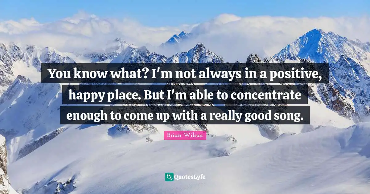 You know what? I'm not always in a positive, happy place. But I'm able to concentrate enough to come up with a really good song.