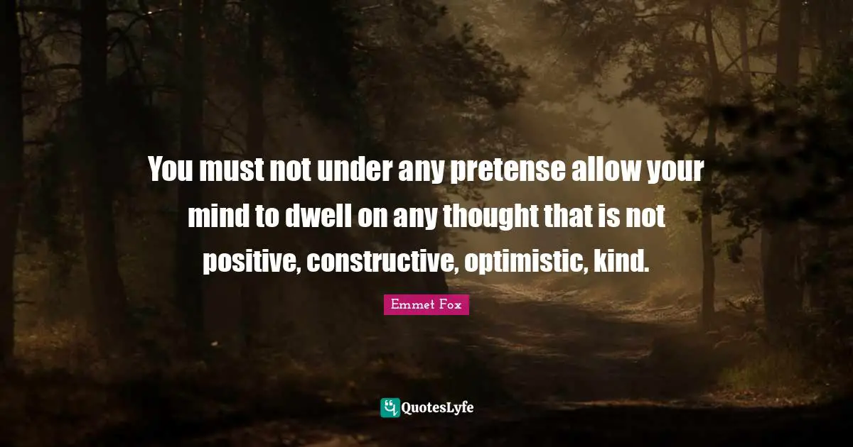 Emmet Fox Quotes: "You must not under any pretense allow your mind to dwell on any thought that is not positive, constructive, optimistic, kind."