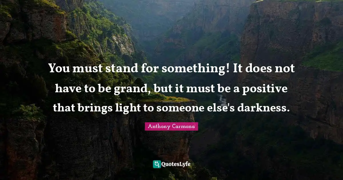 You must stand for something! It does not have to be grand, but it must be a positive that brings light to someone else's darkness.