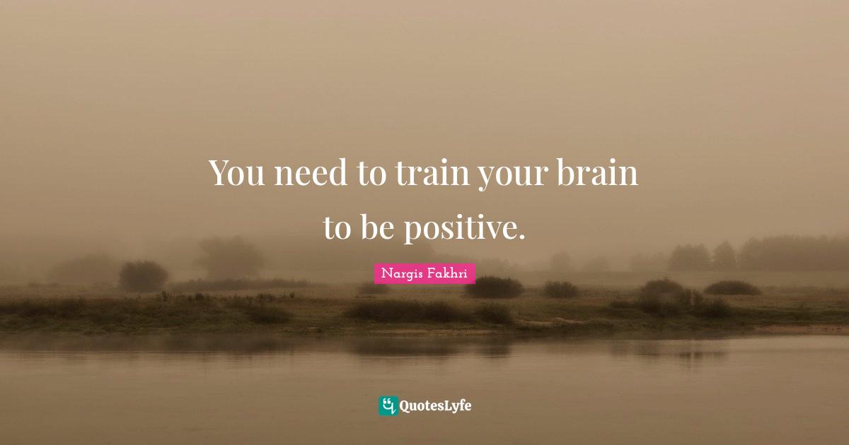 You need to train your brain to be positive.