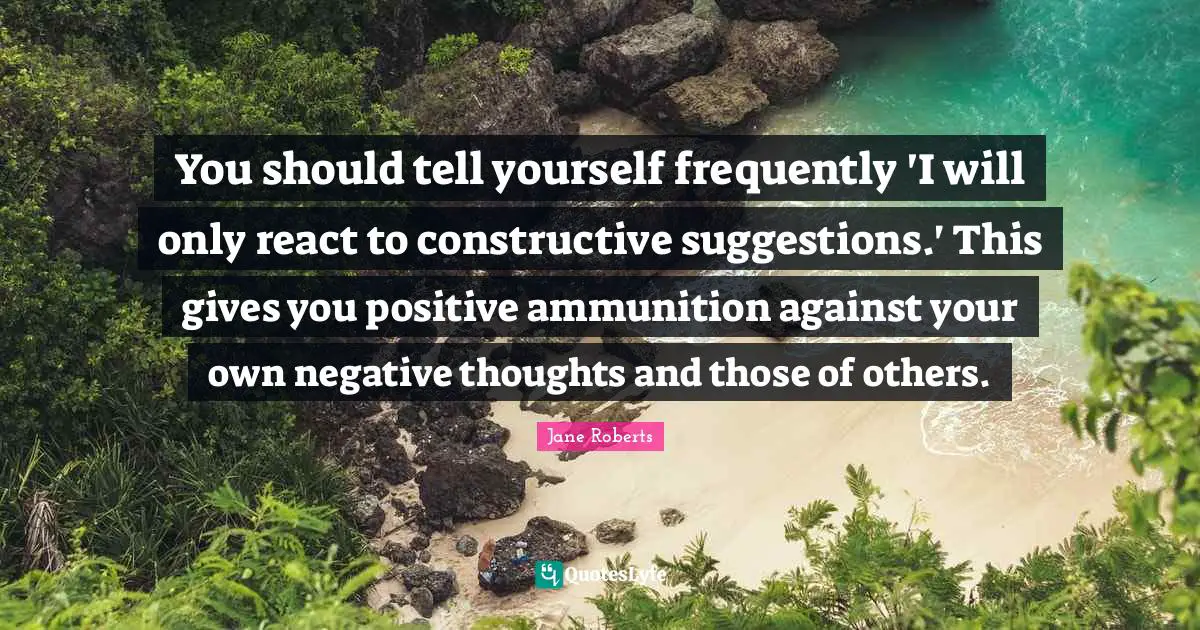 Negative Thoughts Quotes: "You should tell yourself frequently 'I will only react to constructive suggestions.' This gives you positive ammunition against your own negative thoughts and those of others."