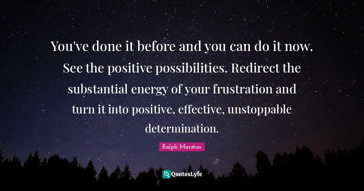 You've done it before and you can do it now. See the positive possibilities. Redirect the substantial energy of your frustration and turn it into positive, effective, unstoppable determination.