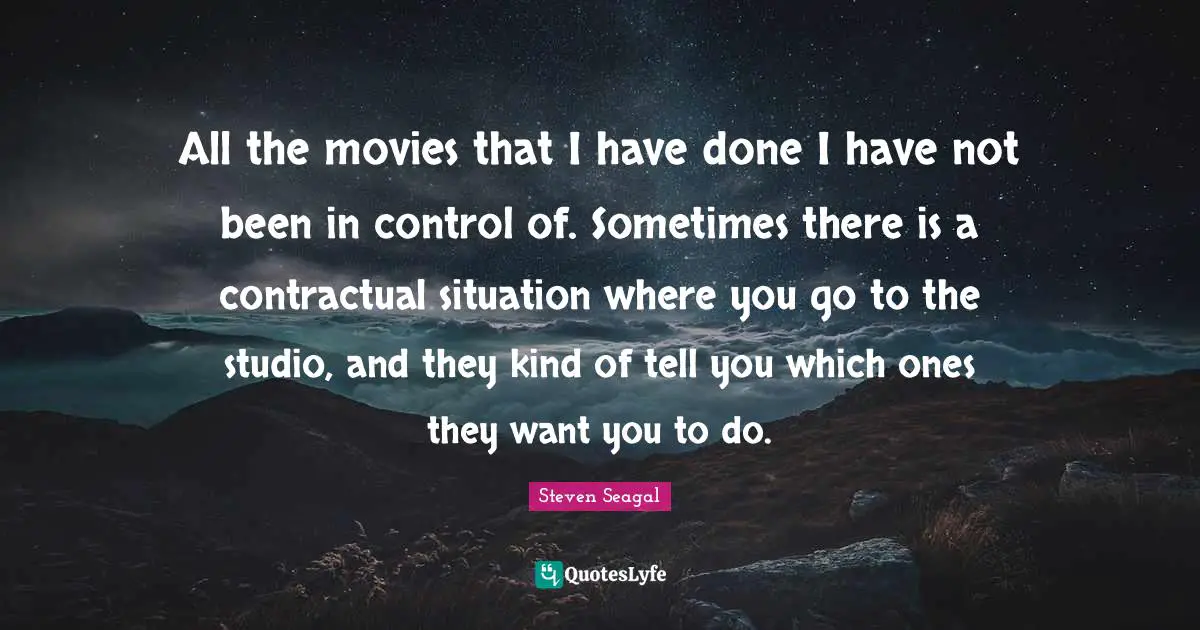 All the movies that I have done I have not been in control of. Sometimes there is a contractual situation where you go to the studio, and they kind of tell you which ones they want you to do.