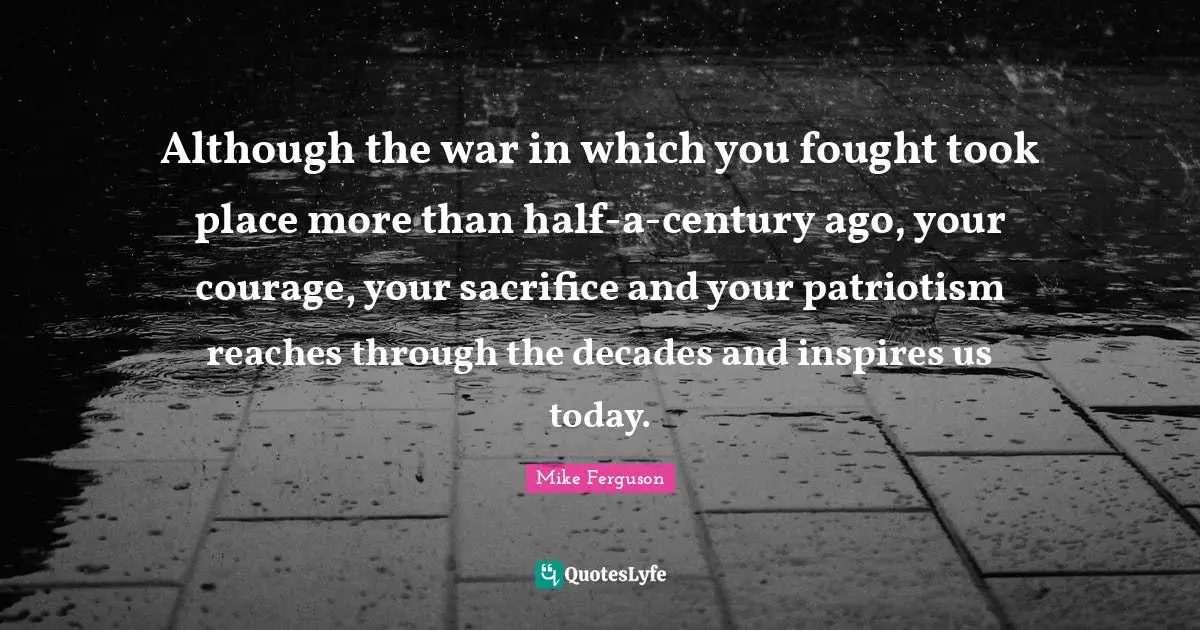 Although the war in which you fought took place more than half-a-century ago, your courage, your sacrifice and your patriotism reaches through the decades and inspires us today.