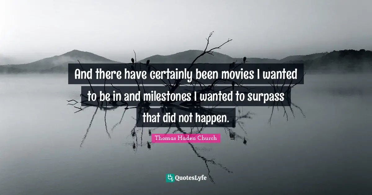 And there have certainly been movies I wanted to be in and milestones I wanted to surpass that did not happen.