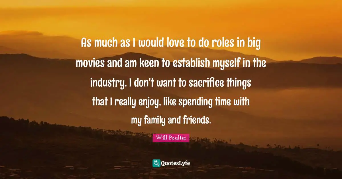 As much as I would love to do roles in big movies and am keen to establish myself in the industry. I don't want to sacrifice things that I really enjoy, like spending time with my family and friends.