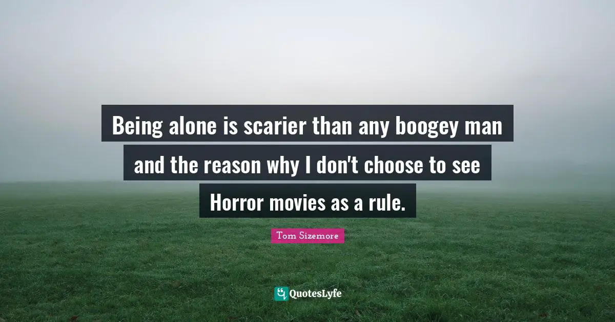 Being alone is scarier than any boogey man and the reason why I don't choose to see Horror movies as a rule.