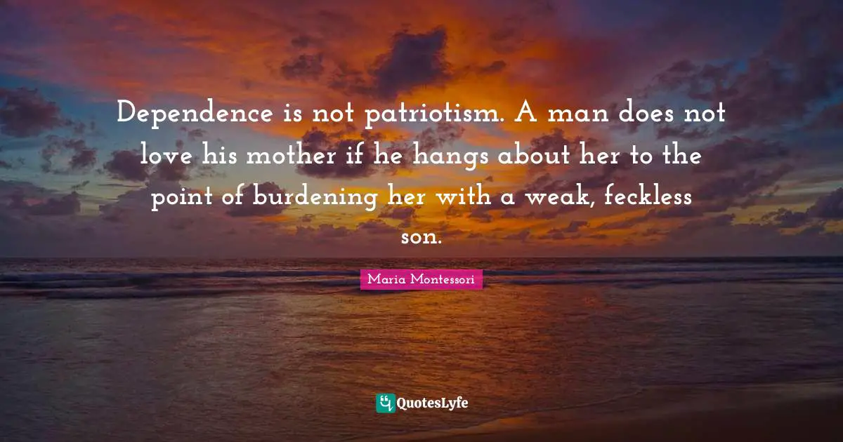 Maria Montessori Quotes: Dependence is not patriotism. A man does not love his mother if he hangs about her to the point of burdening her with a weak, feckless son.