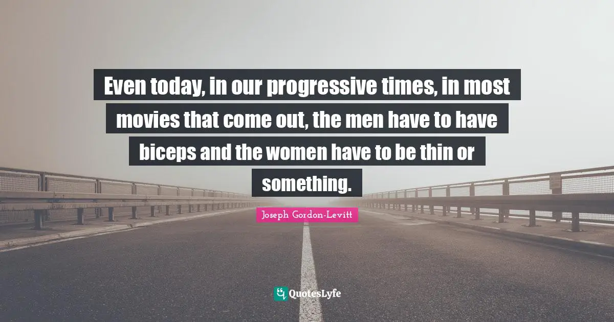 Even today, in our progressive times, in most movies that come out, the men have to have biceps and the women have to be thin or something.