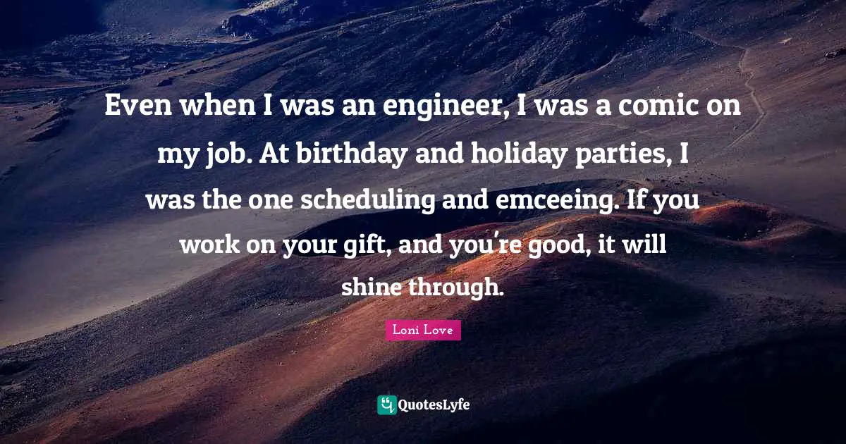 Even when I was an engineer, I was a comic on my job. At birthday and holiday parties, I was the one scheduling and emceeing. If you work on your gift, and you're good, it will shine through.