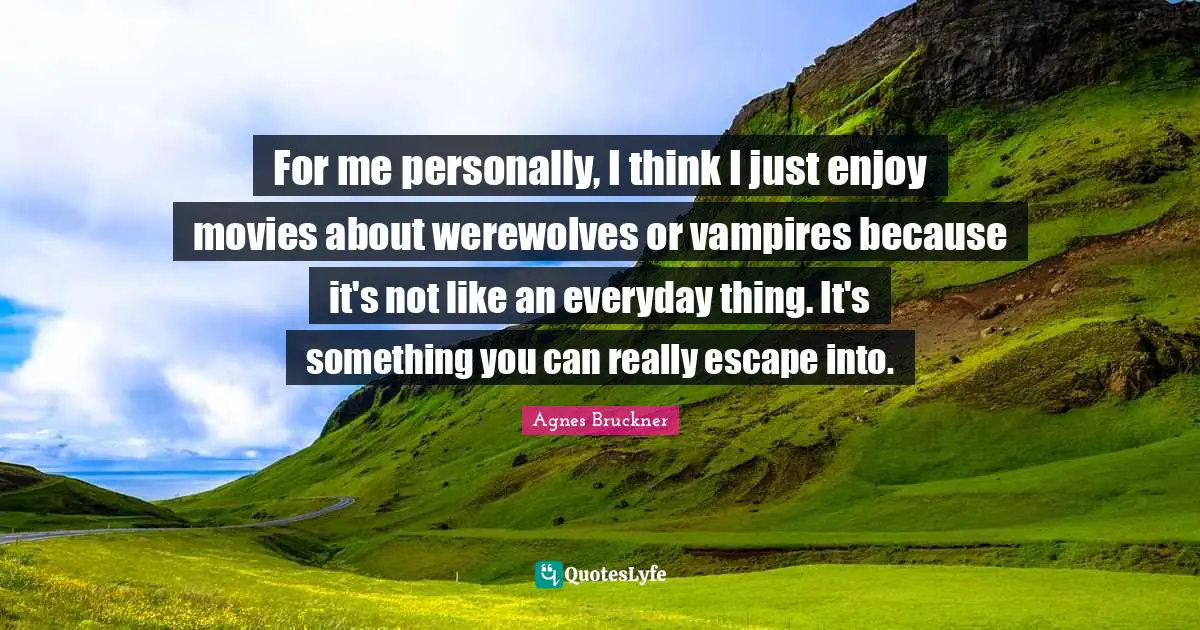 For me personally, I think I just enjoy movies about werewolves or vampires because it's not like an everyday thing. It's something you can really escape into.