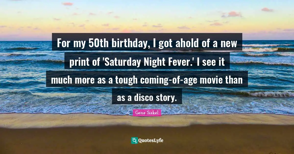 Gene Siskel Quotes: "For my 50th birthday, I got ahold of a new print of 'Saturday Night Fever.' I see it much more as a tough coming-of-age movie than as a disco story."