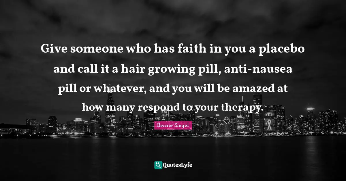 Give someone who has faith in you a placebo and call it a hair growing pill, anti-nausea pill or whatever, and you will be amazed at how many respond to your therapy.