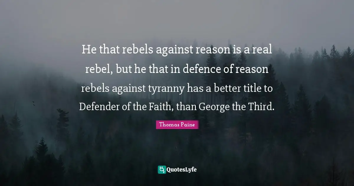 Thomas Paine Quotes: "He that rebels against reason is a real rebel, but he that in defence of reason rebels against tyranny has a better title to Defender of the Faith, than George the Third."