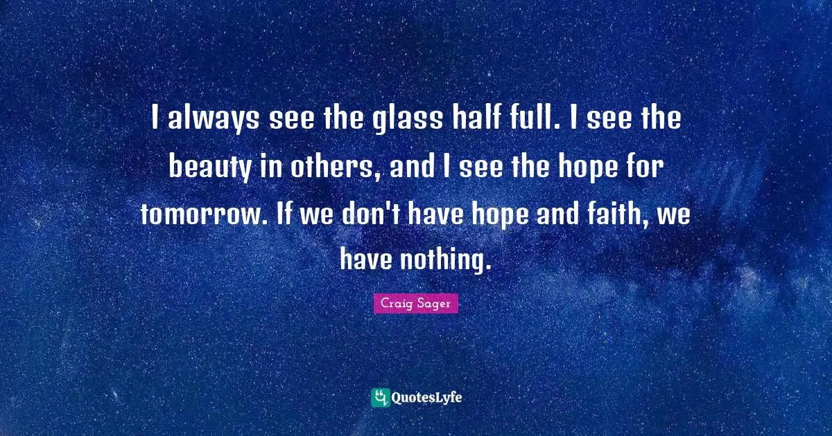 I always see the glass half full. I see the beauty in others, and I see the hope for tomorrow. If we don't have hope and faith, we have nothing.