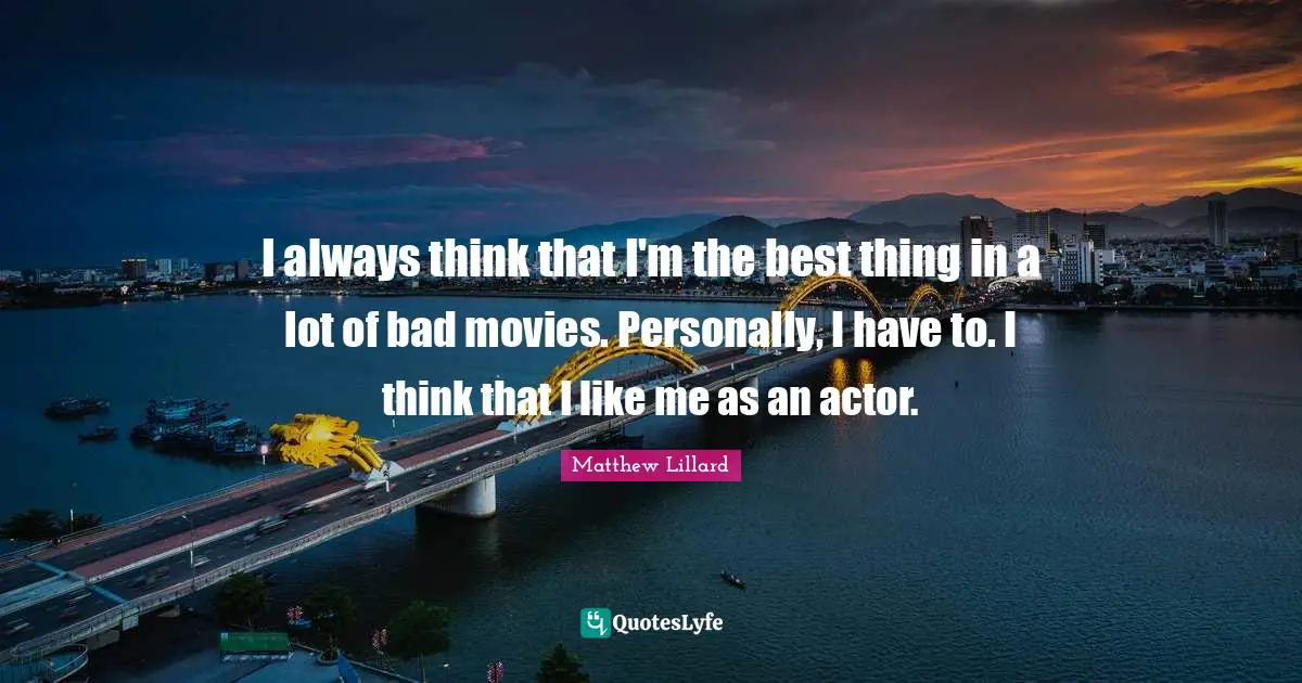 I always think that I'm the best thing in a lot of bad movies. Personally, I have to. I think that I like me as an actor.