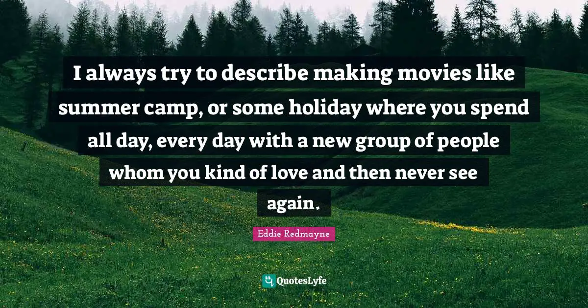 I always try to describe making movies like summer camp, or some holiday where you spend all day, every day with a new group of people whom you kind of love and then never see again.