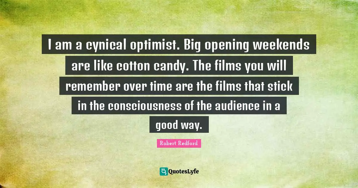 Robert Redford Quotes: "I am a cynical optimist. Big opening weekends are like cotton candy. The films you will remember over time are the films that stick in the consciousness of the audience in a good way."