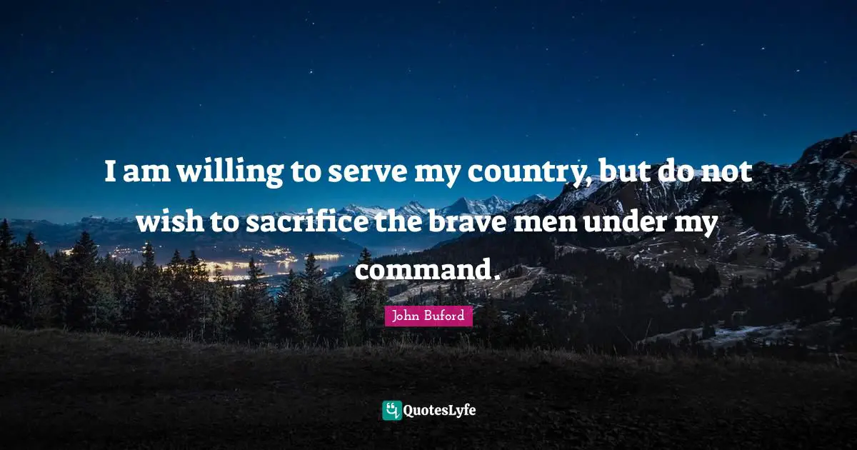 I am willing to serve my country, but do not wish to sacrifice the brave men under my command.