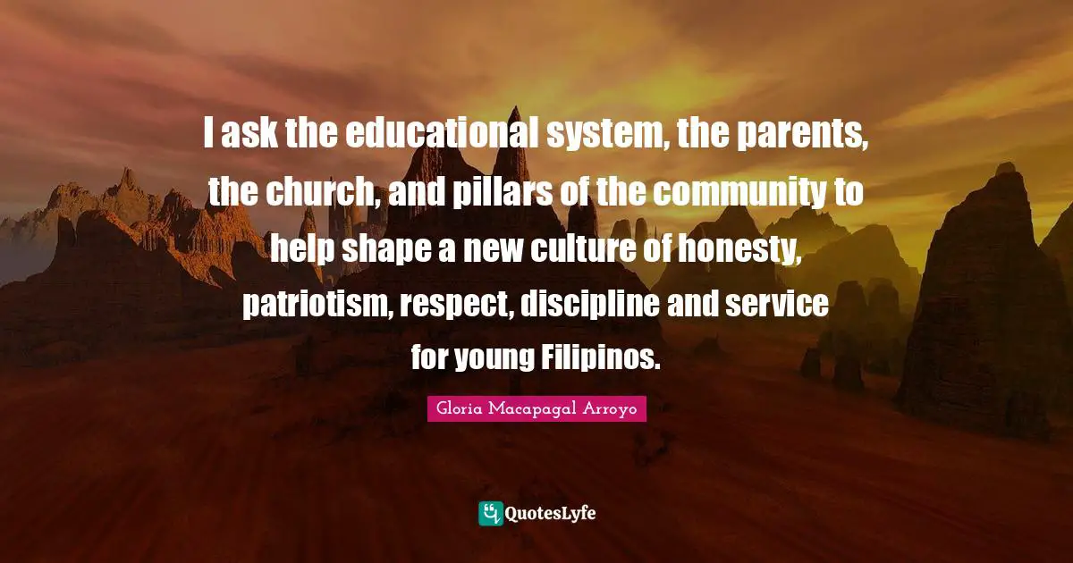 I ask the educational system, the parents, the church, and pillars of the community to help shape a new culture of honesty, patriotism, respect, discipline and service for young Filipinos.