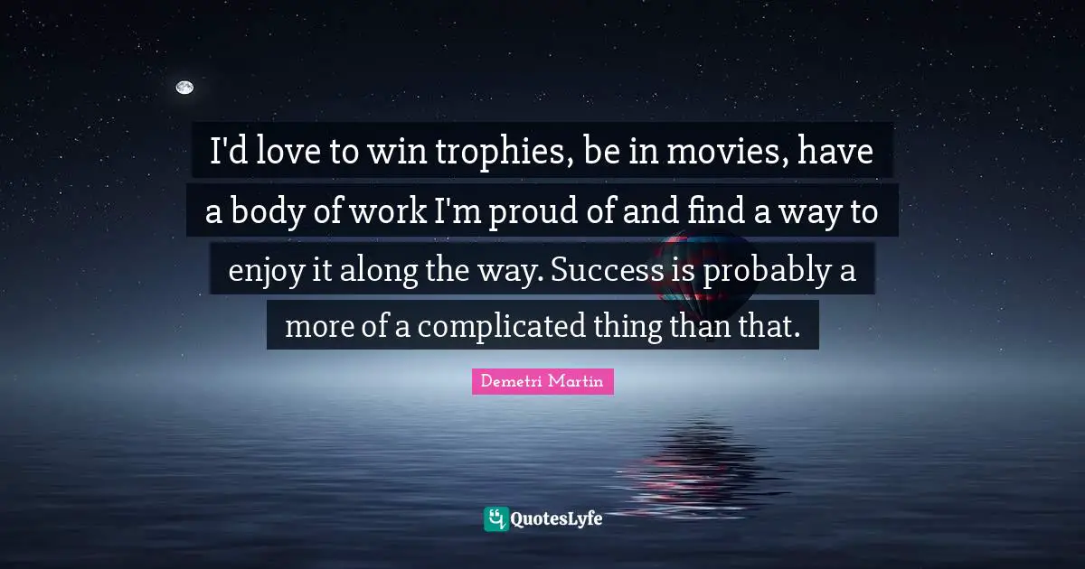 I'd love to win trophies, be in movies, have a body of work I'm proud of and find a way to enjoy it along the way. Success is probably a more of a complicated thing than that.