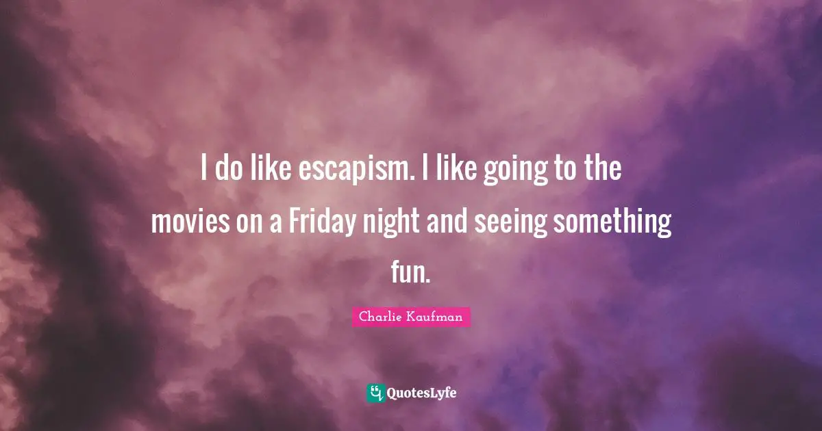 I do like escapism. I like going to the movies on a Friday night and seeing something fun.