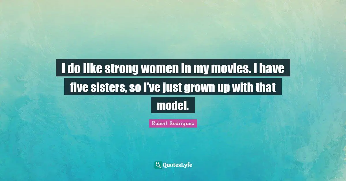 I do like strong women in my movies. I have five sisters, so I've just grown up with that model.