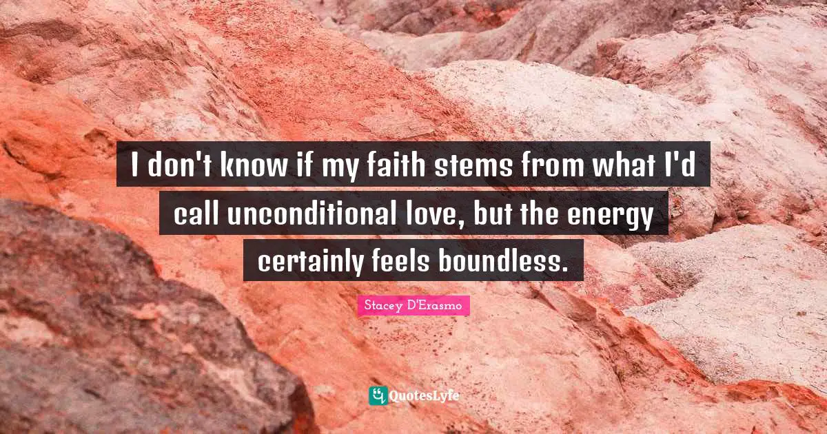 I don't know if my faith stems from what I'd call unconditional love, but the energy certainly feels boundless.