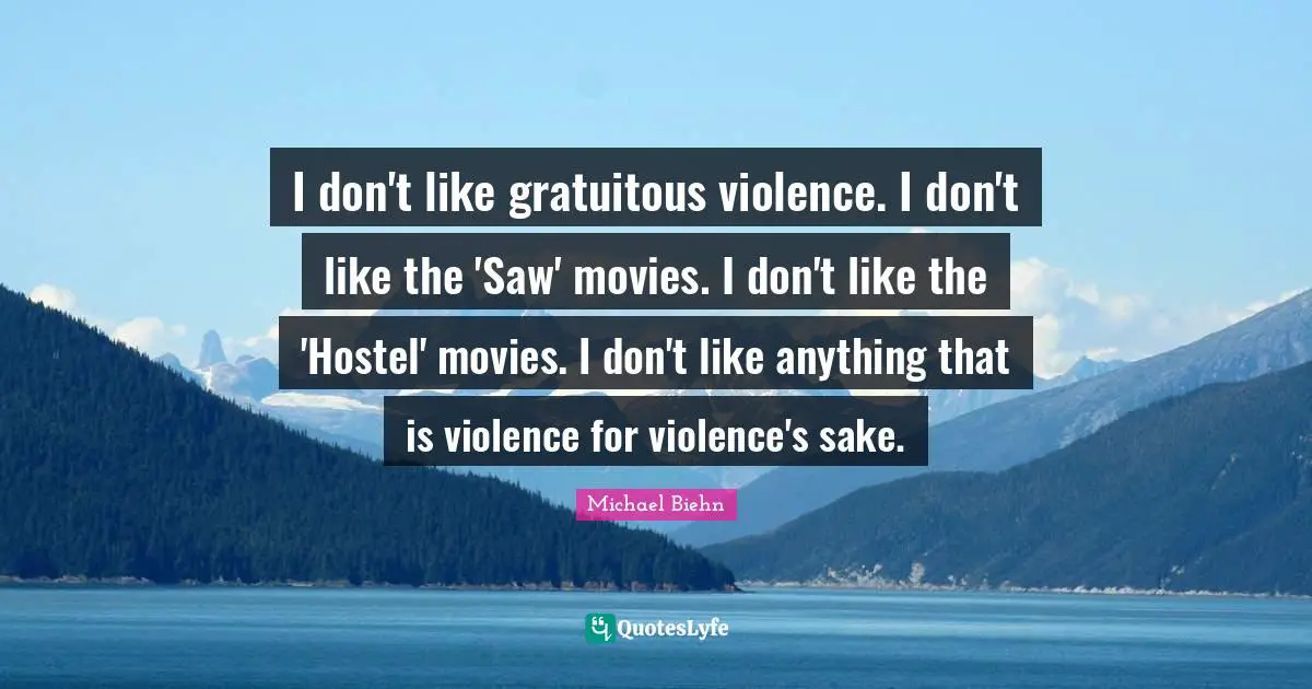 I don't like gratuitous violence. I don't like the 'Saw' movies. I don't like the 'Hostel' movies. I don't like anything that is violence for violence's sake.