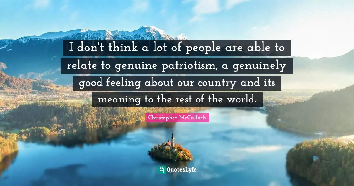 I don't think a lot of people are able to relate to genuine patriotism, a genuinely good feeling about our country and its meaning to the rest of the world.