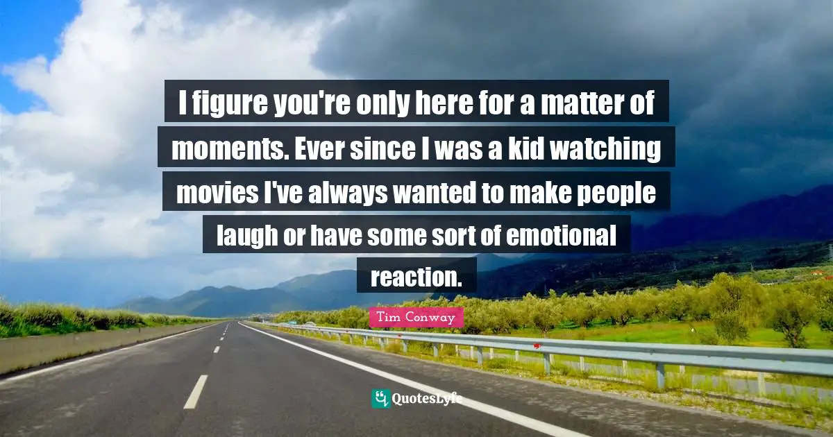 I figure you're only here for a matter of moments. Ever since I was a kid watching movies I've always wanted to make people laugh or have some sort of emotional reaction.