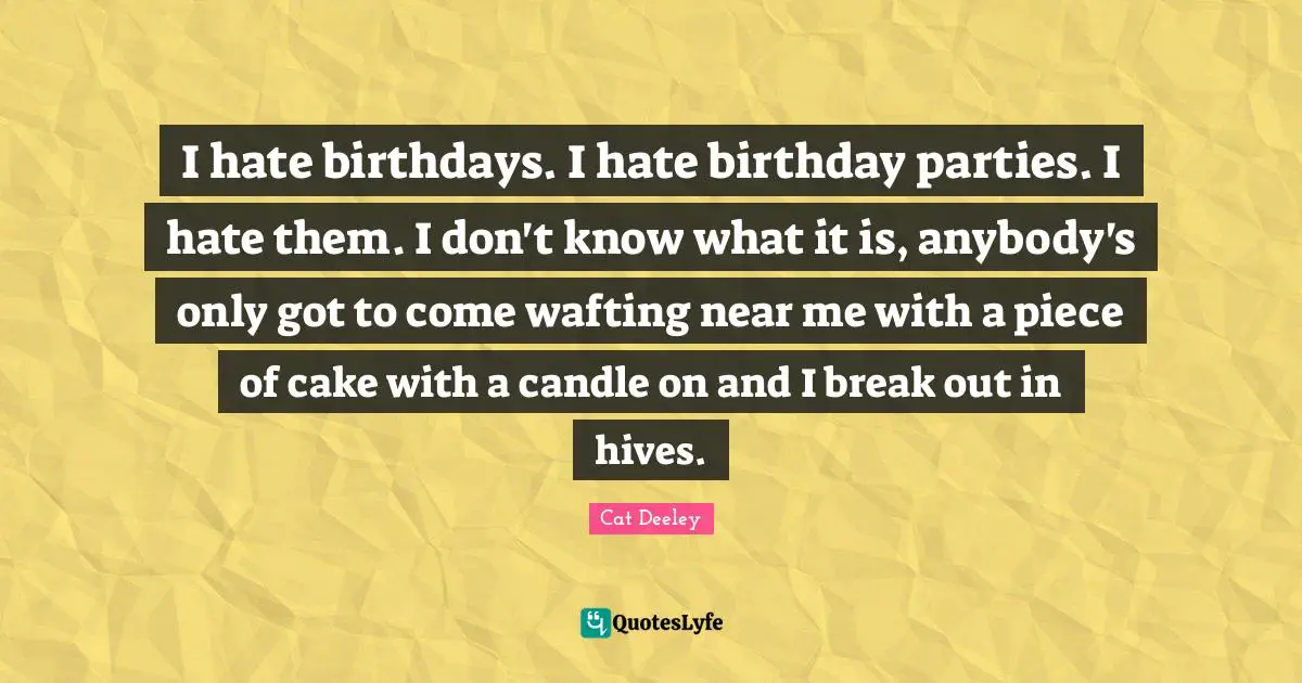 I hate birthdays. I hate birthday parties. I hate them. I don't know what it is, anybody's only got to come wafting near me with a piece of cake with a candle on and I break out in hives.